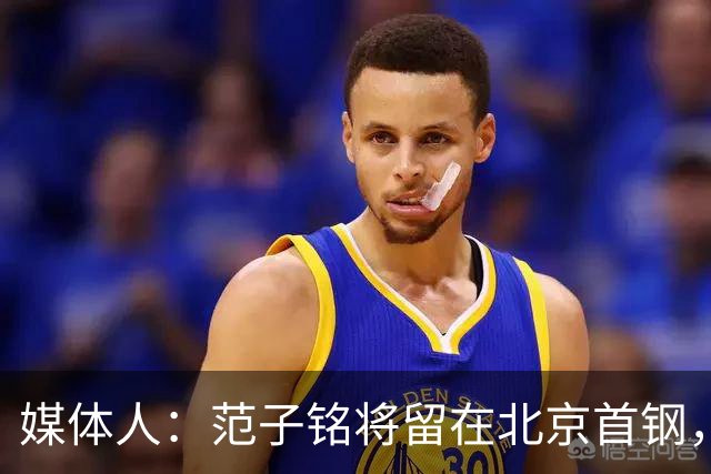 媒体人：范子铭将留在北京首钢，新赛季预计成为稳定轮换