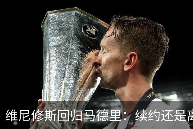维尼修斯回归马德里：续约还是离队？皇马“摊牌时刻”已到